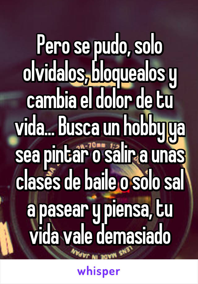 Pero se pudo, solo olvidalos, bloquealos y cambia el dolor de tu vida... Busca un hobby ya sea pintar o salir a unas clases de baile o solo sal a pasear y piensa, tu vida vale demasiado