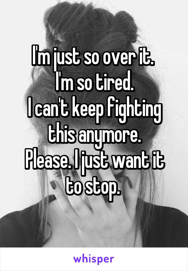 I'm just so over it. 
I'm so tired.
I can't keep fighting this anymore.
Please. I just want it to stop. 
