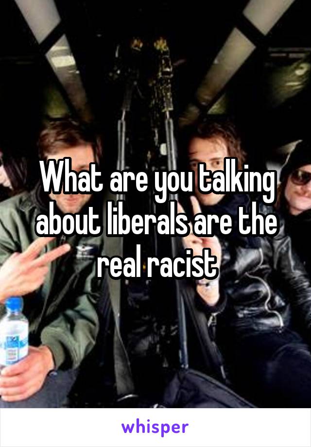 What are you talking about liberals are the real racist