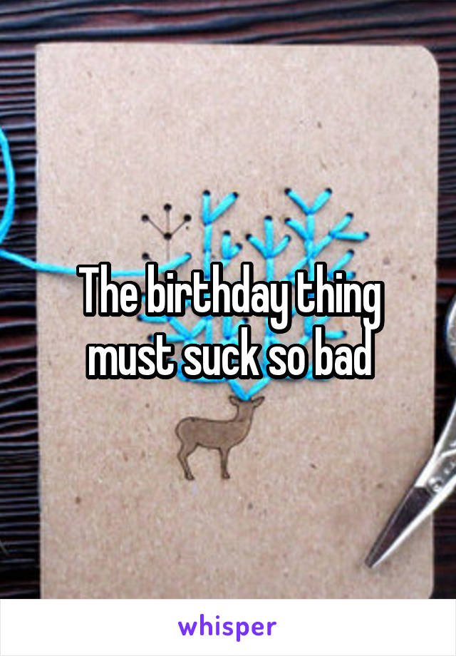 The birthday thing must suck so bad