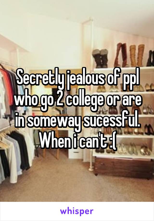 Secretly jealous of ppl who go 2 college or are in someway sucessful. When i can't :(