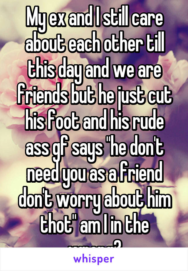 My ex and I still care about each other till this day and we are friends but he just cut his foot and his rude ass gf says "he don't need you as a friend don't worry about him thot" am I in the wrong?