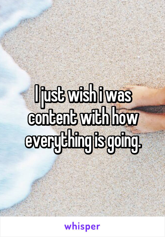 I just wish i was content with how everything is going.