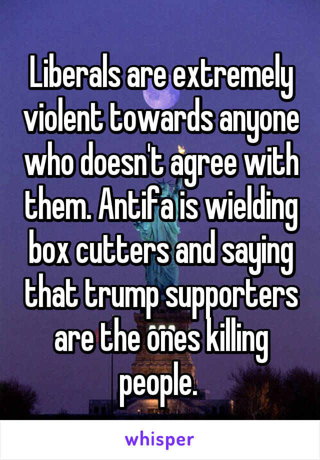 Liberals are extremely violent towards anyone who doesn't agree with them. Antifa is wielding box cutters and saying that trump supporters are the ones killing people. 