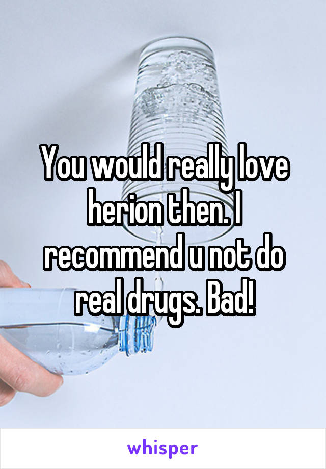 You would really love herion then. I recommend u not do real drugs. Bad!