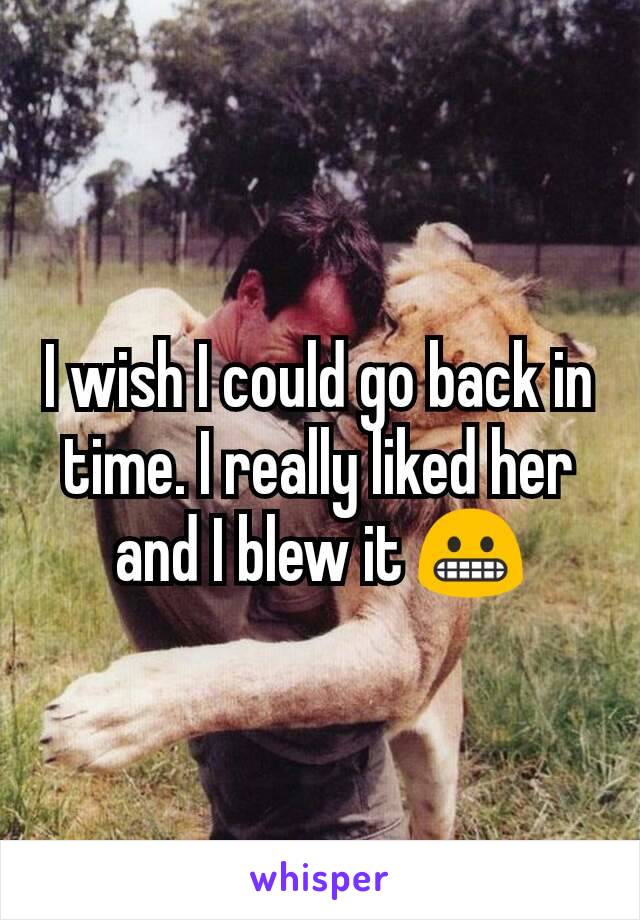 I wish I could go back in time. I really liked her and I blew it 😬