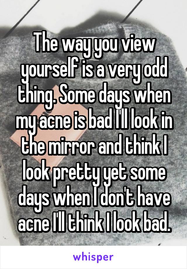 The way you view yourself is a very odd thing. Some days when my acne is bad I'll look in the mirror and think I look pretty yet some days when I don't have acne I'll think I look bad.