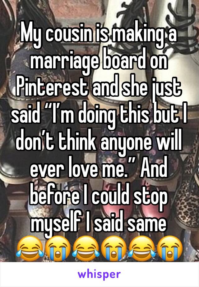 My cousin is making a marriage board on Pinterest and she just said “I’m doing this but I don’t think anyone will ever love me.” And before I could stop myself I said same
😂😭😂😭😂😭