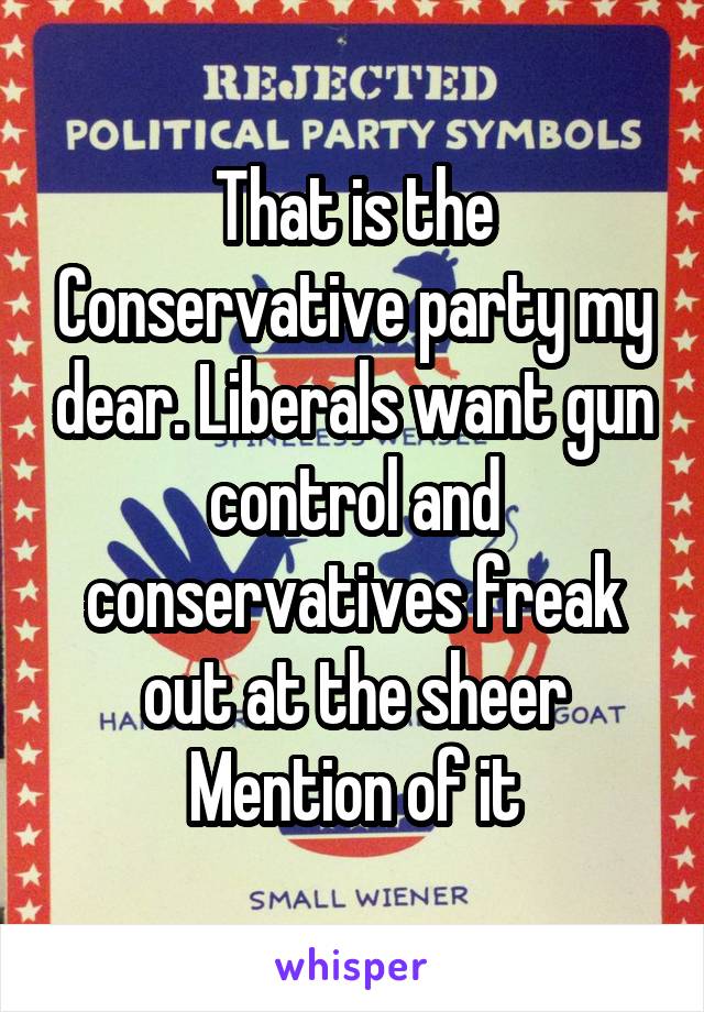 That is the Conservative party my dear. Liberals want gun control and conservatives freak out at the sheer Mention of it