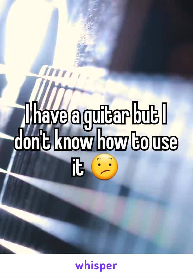 I have a guitar but I don't know how to use it 😕