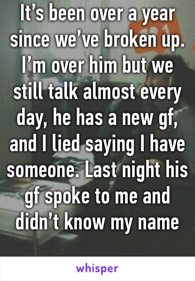 It’s been over a year since we’ve broken up. I’m over him but we still talk almost every day, he has a new gf, and I lied saying I have someone. Last night his gf spoke to me and didn’t know my name