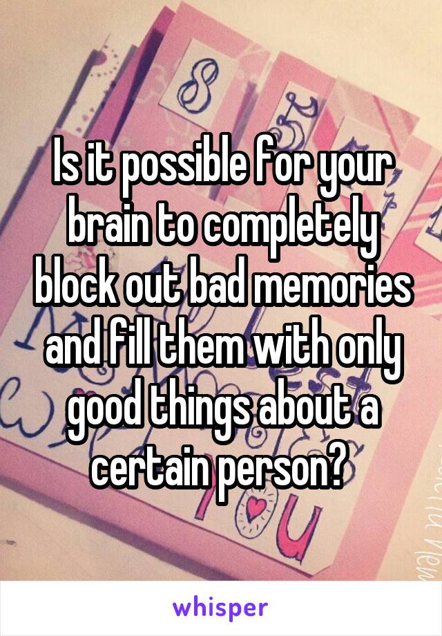 Is it possible for your brain to completely block out bad memories and fill them with only good things about a certain person? 