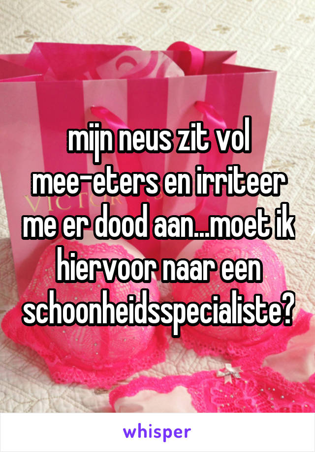 mijn neus zit vol mee-eters en irriteer me er dood aan...moet ik hiervoor naar een schoonheidsspecialiste?