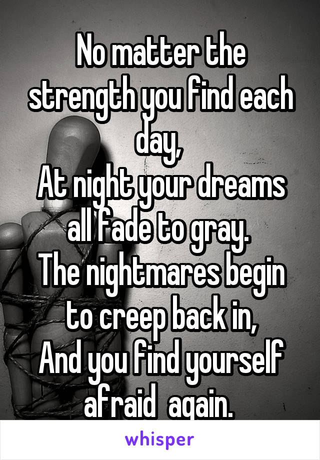 No matter the strength you find each day, 
At night your dreams all fade to gray. 
The nightmares begin to creep back in,
And you find yourself afraid  again. 