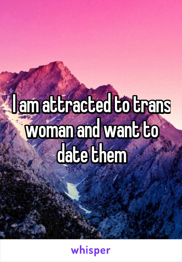 I am attracted to trans woman and want to date them