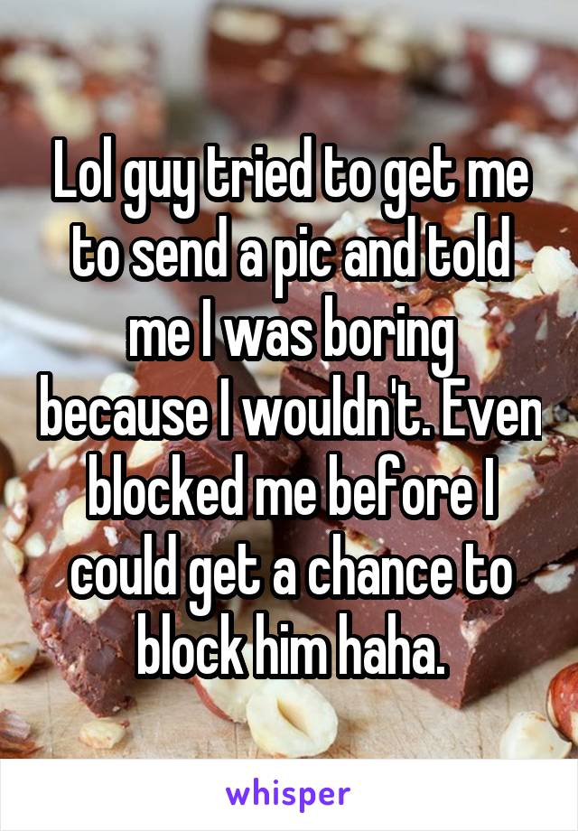 Lol guy tried to get me to send a pic and told me I was boring because I wouldn't. Even blocked me before I could get a chance to block him haha.