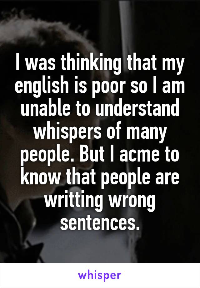 I was thinking that my english is poor so I am unable to understand whispers of many people. But I acme to know that people are writting wrong sentences.