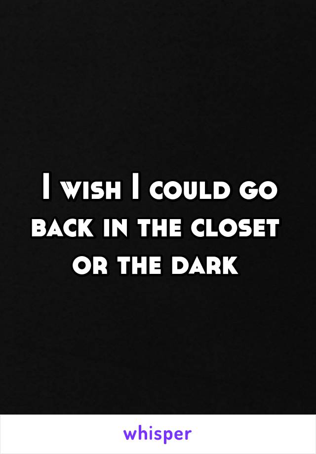 I wish I could go back in the closet 
or the dark 