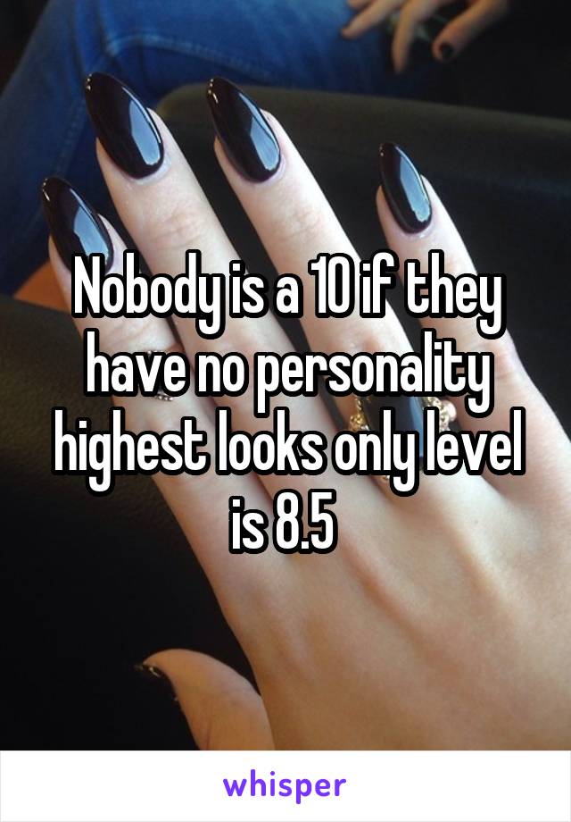 Nobody is a 10 if they have no personality highest looks only level is 8.5 