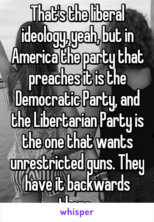 That's the liberal ideology, yeah, but in America the party that preaches it is the Democratic Party, and the Libertarian Party is the one that wants unrestricted guns. They have it backwards there. 