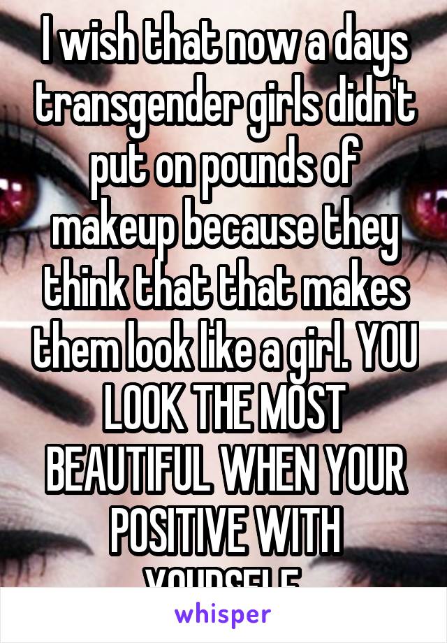 I wish that now a days transgender girls didn't put on pounds of makeup because they think that that makes them look like a girl. YOU LOOK THE MOST BEAUTIFUL WHEN YOUR POSITIVE WITH YOURSELF.