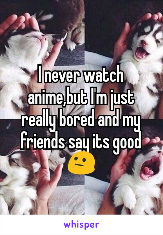 I never watch anime,but I'm just really bored and my friends say its good 😐