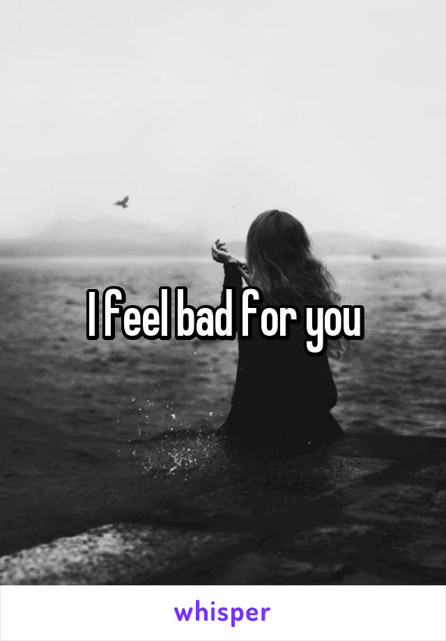 I feel bad for you