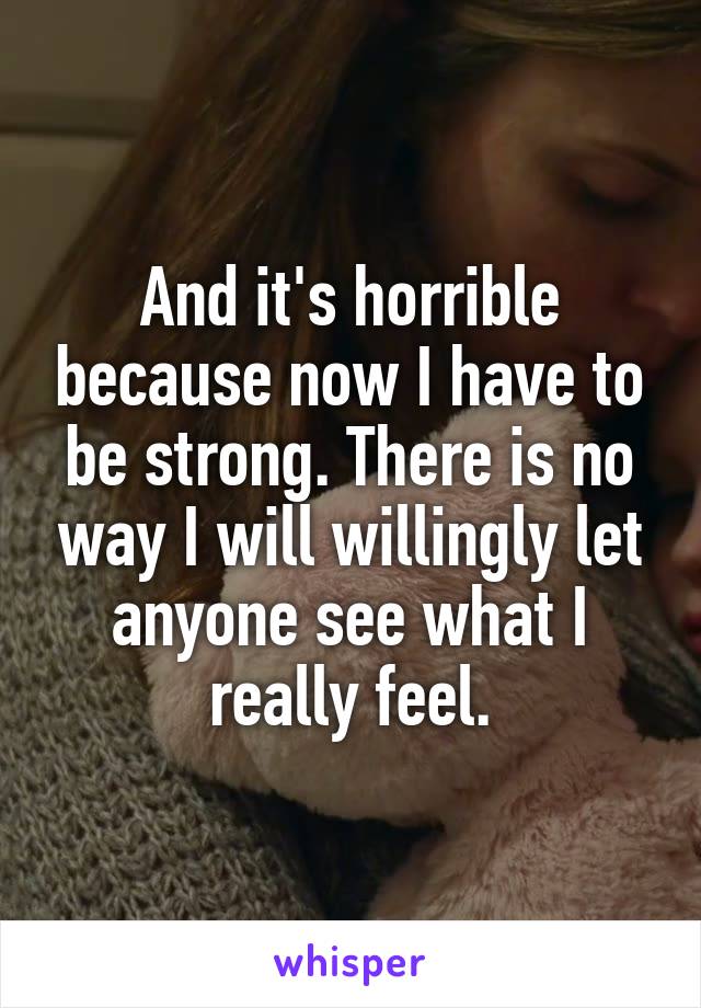 And it's horrible because now I have to be strong. There is no way I will willingly let anyone see what I really feel.