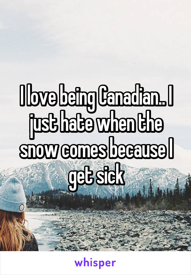 I love being Canadian.. I just hate when the snow comes because I get sick