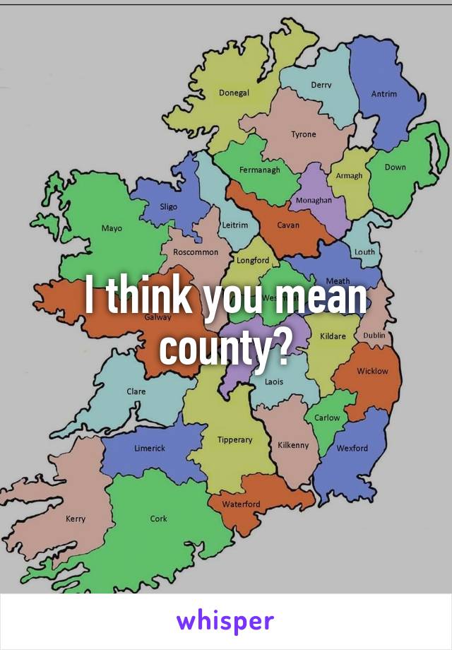 I think you mean county?