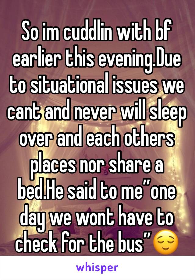 So im cuddlin with bf earlier this evening.Due to situational issues we cant and never will sleep over and each others places nor share a bed.He said to me”one day we wont have to check for the bus”😌