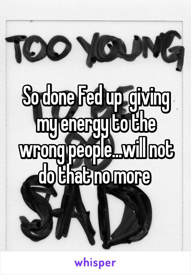 So done Fed up  giving my energy to the wrong people...will not do that no more 