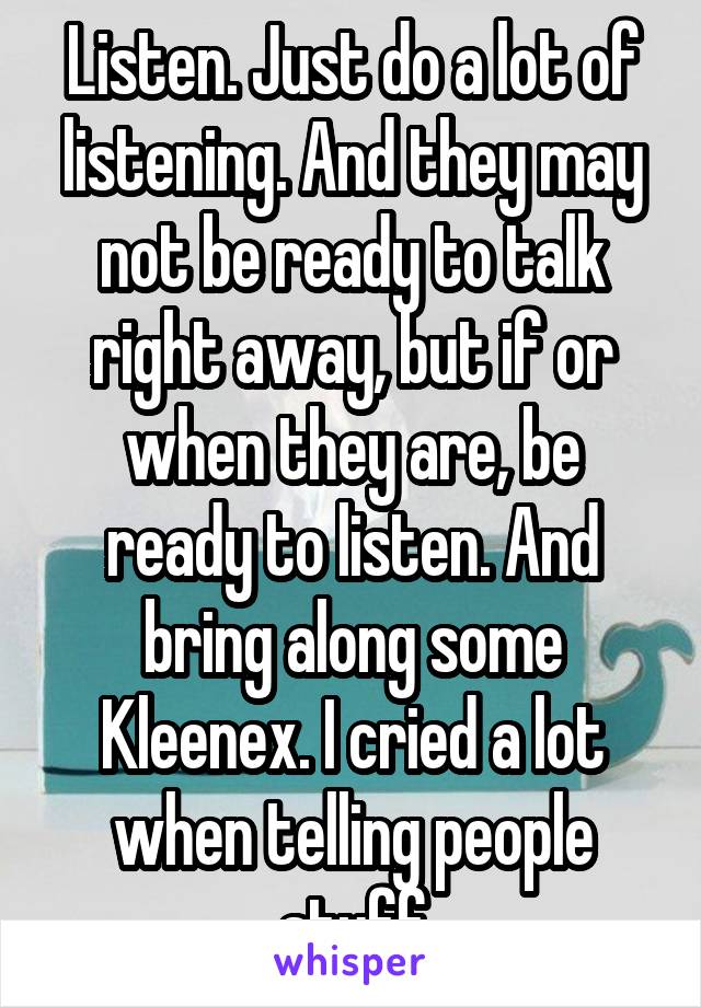 Listen. Just do a lot of listening. And they may not be ready to talk right away, but if or when they are, be ready to listen. And bring along some Kleenex. I cried a lot when telling people stuff