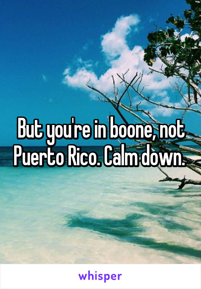 But you're in boone, not Puerto Rico. Calm down. 