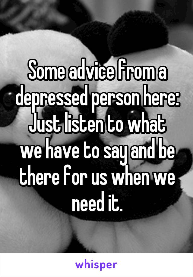 Some advice from a depressed person here:
Just listen to what we have to say and be there for us when we need it.