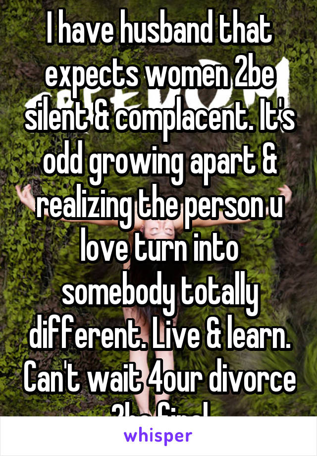 I have husband that expects women 2be silent & complacent. It's odd growing apart & realizing the person u love turn into somebody totally different. Live & learn. Can't wait 4our divorce 2be final