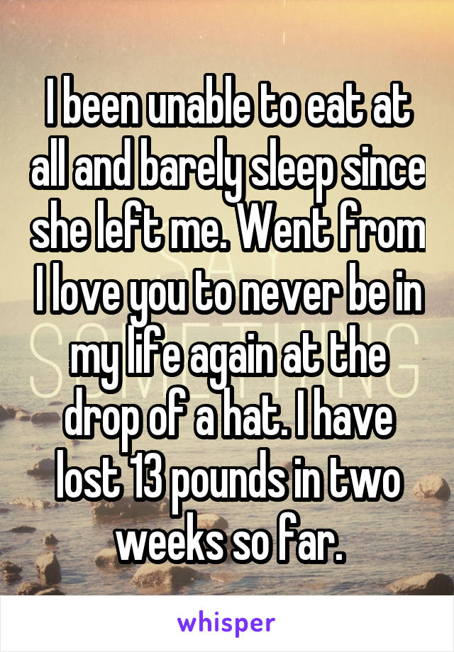 I been unable to eat at all and barely sleep since she left me. Went from I love you to never be in my life again at the drop of a hat. I have lost 13 pounds in two weeks so far.