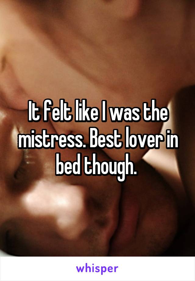 It felt like I was the mistress. Best lover in bed though. 