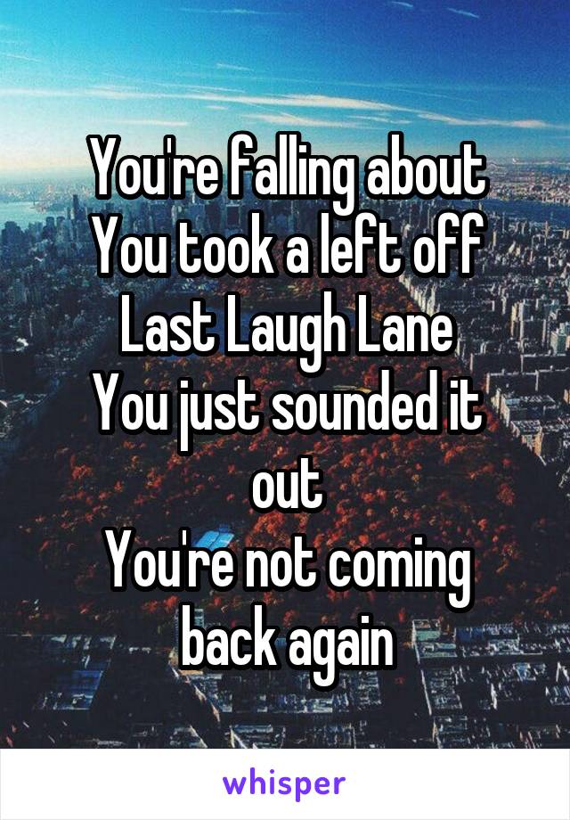 You're falling about
You took a left off Last Laugh Lane
You just sounded it out
You're not coming back again