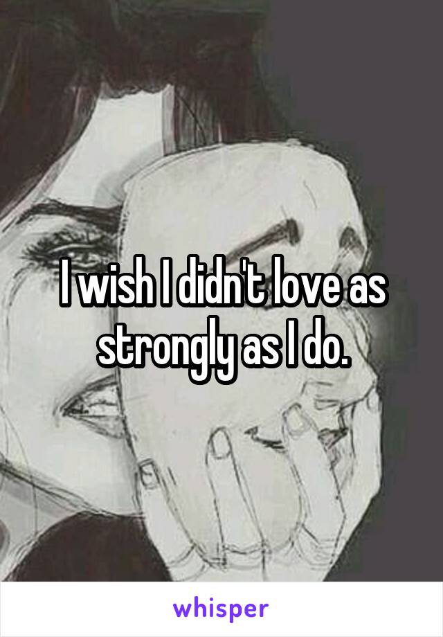 I wish I didn't love as strongly as I do.