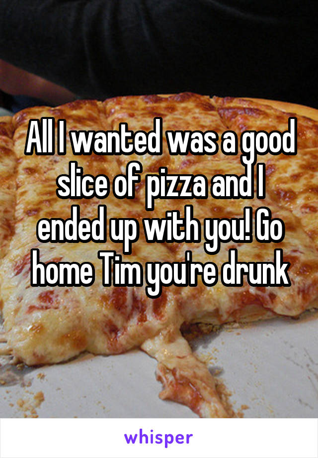 All I wanted was a good slice of pizza and I ended up with you! Go home Tim you're drunk
