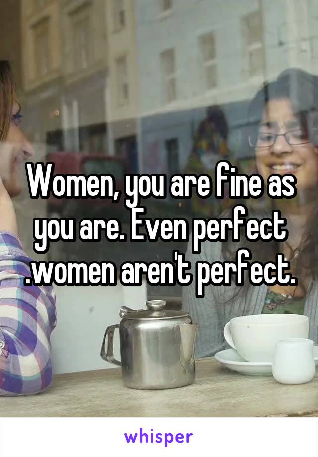 Women, you are fine as you are. Even perfect .women aren't perfect.