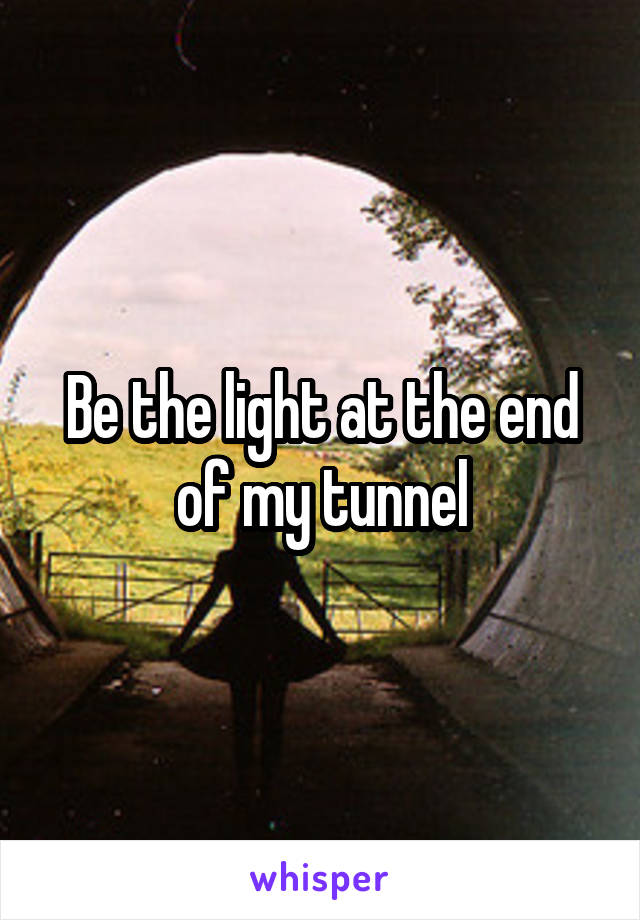 Be the light at the end of my tunnel