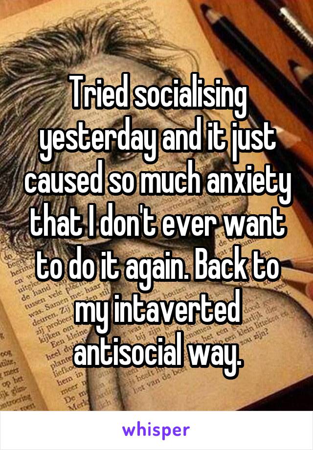 Tried socialising yesterday and it just caused so much anxiety that I don't ever want to do it again. Back to my intaverted antisocial way.