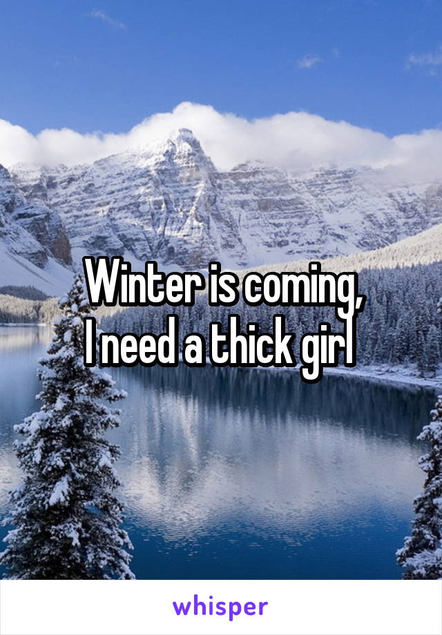 Winter is coming,
I need a thick girl 