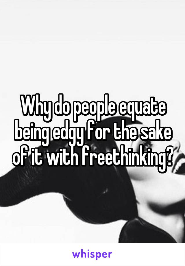 Why do people equate being edgy for the sake of it with freethinking?