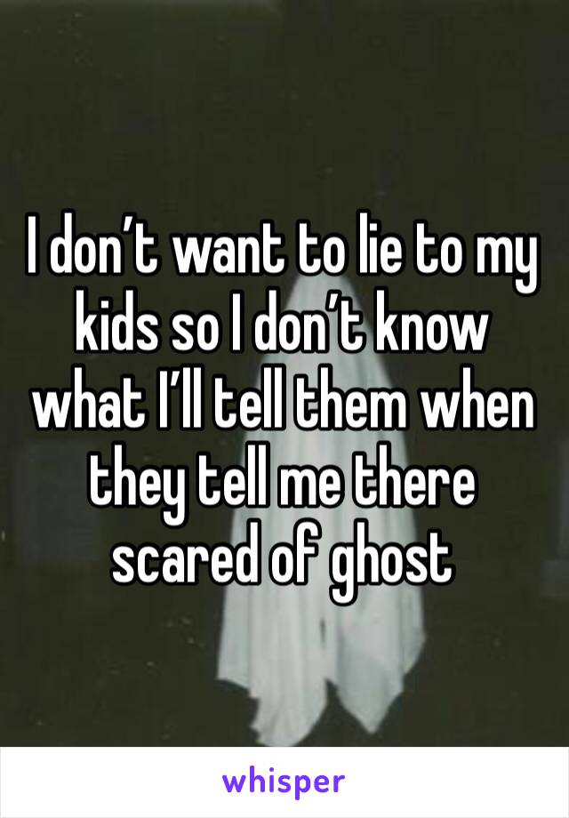 I don’t want to lie to my kids so I don’t know what I’ll tell them when they tell me there scared of ghost 