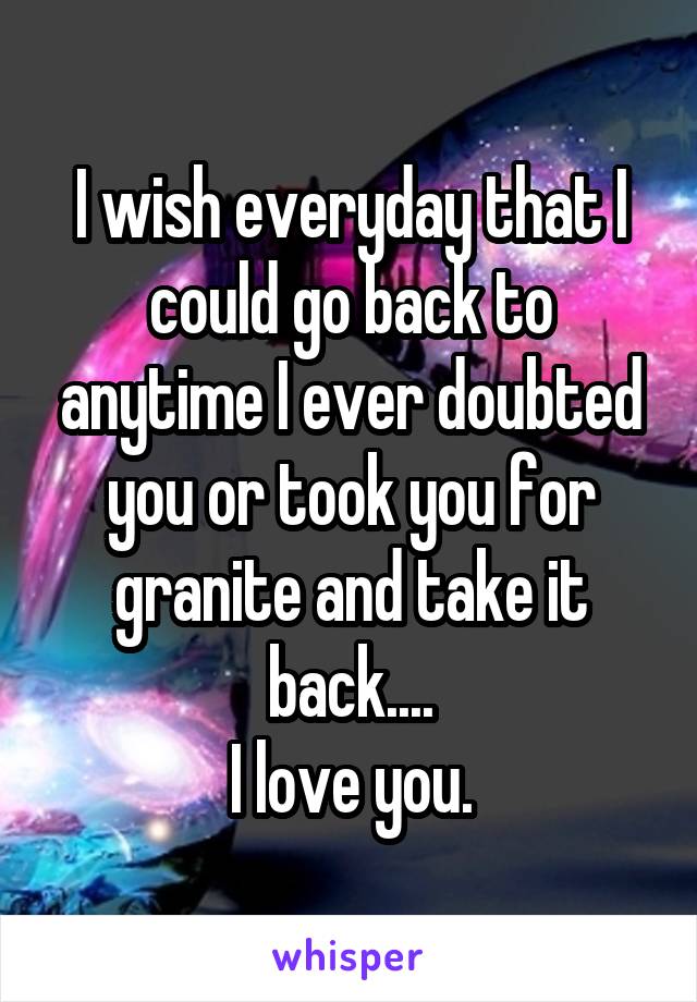 I wish everyday that I could go back to anytime I ever doubted you or took you for granite and take it back....
I love you.