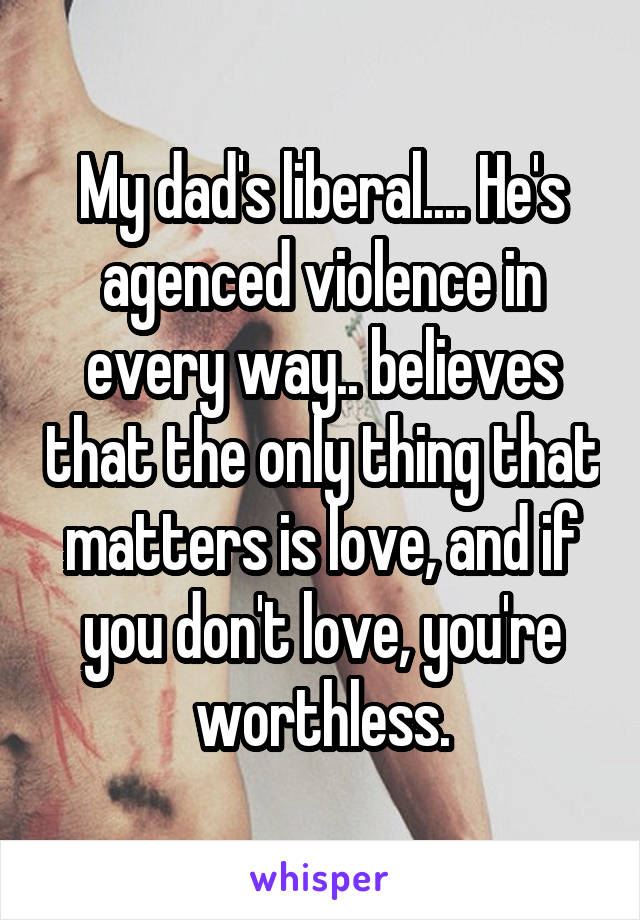 My dad's liberal.... He's agenced violence in every way.. believes that the only thing that matters is love, and if you don't love, you're worthless.