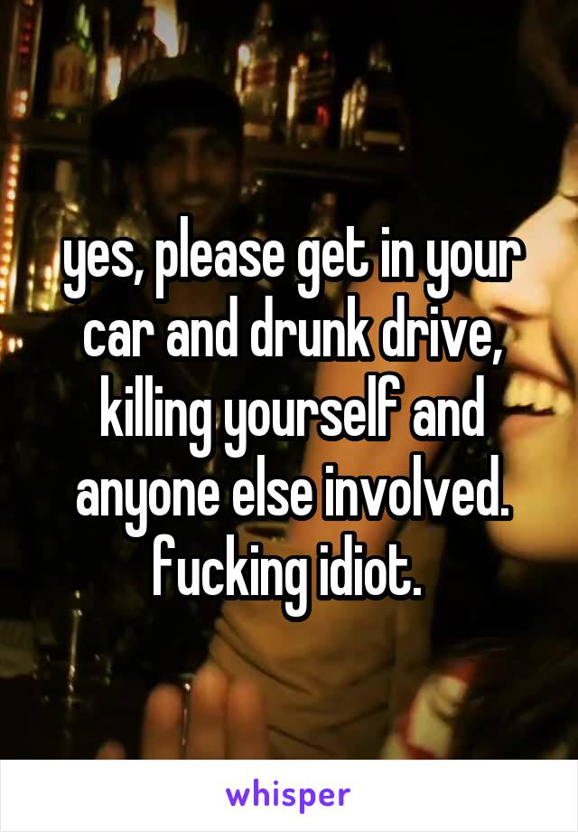 yes, please get in your car and drunk drive, killing yourself and anyone else involved. fucking idiot. 